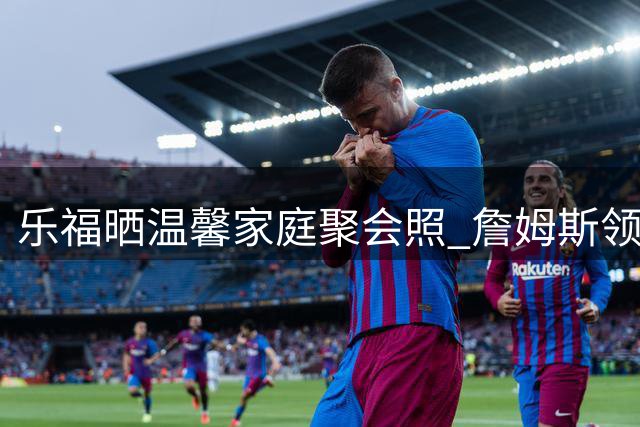 乐福晒温馨家庭聚会照 詹姆斯领衔骑士老队友惊喜出镜